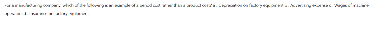 For a manufacturing company, which of the following is an example of a period cost rather than a product cost? a. Depreciation on factory equipment b. Advertising expense c. Wages of machine
operators d. Insurance on factory equipment