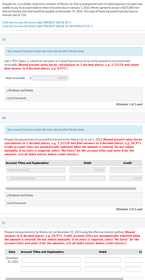 Grouper Inc. is a reliable, long-term customer of Monty Ltd. Due to unexpected costs of rapid expansion, Grouper was
unable to pay its account balance when it became due on January 1, 2023. Monty agreed to accept a $225,000 non-
interest bearing note that would be payable on December 31, 2026. This type of financing would typically have an
interest rate of 12%.
Click here to view the factor table PRESENT VALUE OF 1.
Click here to view the factor table PRESENT VALUE OF AN ANNUITY OF 1.
(a)
Use 1. PV.1 Tables, 2. a financial calculator, or 3. Excel functions to arrive at the amount to record the note
receivable. (Round present value factor calculations to 5 decimal places, e.g. 1.25124 and round
final answer to 0 decimal places, e.g. 8,971.)
Your answer has been saved. See score details after the due date.
Note receivable $
(b)
eTextbook and Media
(c)
List of Accounts
Your answer has been saved. See score details after the due date.
Account Titles and Explanation
Notes Receivable
Prepare the journal entry to record this transaction for Monty Ltd. on Jan 1, 2023. (Round present value factor
calculations to 5 decimal places, e.g. 1.25124 and final answers to 0 decimal places, e.g. 58,971.
Credit account titles are automatically indented when the amount is entered. Do not indent
manually. If no entry is required, select "No Entry" for the account titles and enter 0 for the
amounts. List all debit entries before credit entries.)
Accounts Receivable
142992
eTextbook and Media
List of Accounts
Date
December
31, 2023
Debit
142992
Attempts: 1 of 1 used
Debit
Credit
14299
Prepare the journal entry for Monty Ltd. on December 31, 2023 using the effective interest method. (Round
answers to 0 decimal places, e.g. 58,971. Credit account titles are automatically indented when
the amount is entered. Do not indent manually. If no entry is required, select "No Entry" for the
account titles and enter 0 for the amounts. List all debit entries before credit entries.)
Account Titles and Explanation
Attempts: 1 of 1 used
Cr
