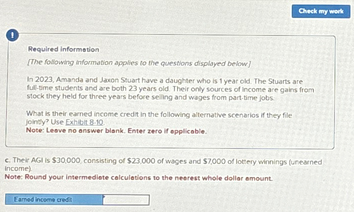 Required information
[The following information applies to the questions displayed below]
In 2023, Amanda and Jaxon Stuart have a daughter who is 1 year old. The Stuarts are
full-time students and are both 23 years old. Their only sources of income are gains from
stock they held for three years before selling and wages from part-time jobs.
What is their earned income credit in the following alternative scenarios if they file
jointly? Use Exhibit 8-10.
Note: Leave no answer blank. Enter zero if applicable.
Check my work
c. Their AGI is $30,000, consisting of $23,000 of wages and $7,000 of lottery winnings (unearned
income)
Note: Round your intermediate calculations to the nearest whole dollar amount.
Earned income credit