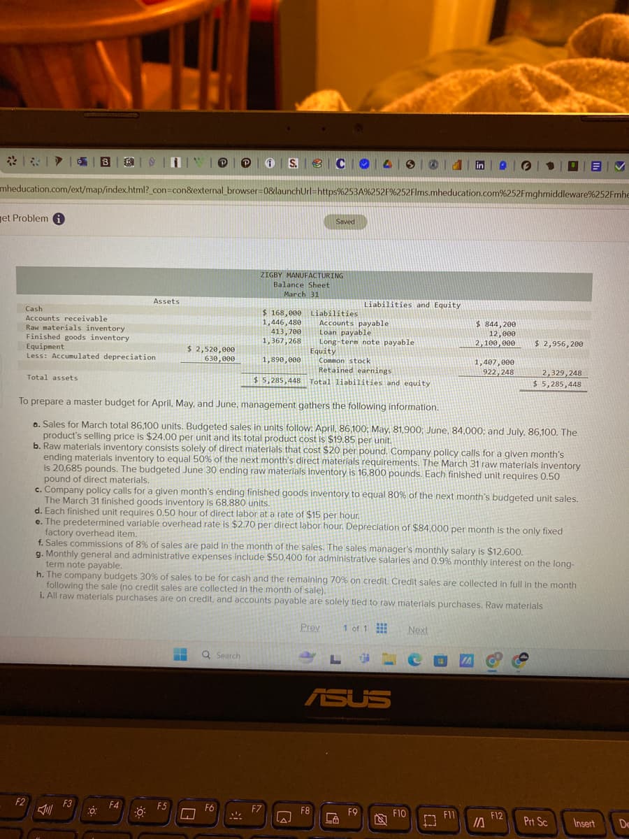 B
S.
mheducation.com/ext/map/index.html?_con=con&external_browser=0&launchUrl=https%253A%252F%252Flms.mheducation.com%252Fmghmiddleware%252Fmhe
Jet Problem i
Cash
Accounts receivable
Raw materials inventory
Finished goods inventory
Assets
Equipment
Less: Accumulated depreciation
$ 2,520,000
630,000
Total assets
Saved
ZIGBY MANUFACTURING
Balance Sheet
March 31
Liabilities and Equity
$ 844,200
12,000
2,100,000
$ 2,956,200
$ 168,000
1,446,480
413,700
1,367,268
Liabilities
Accounts payable
Loan payable
Long-term note payable.
Equity
1,890,000
Common stock
Retained earnings
1,407,000
922,248
2,329,248
$ 5,285,448 Total liabilities and equity
To prepare a master budget for April, May, and June, management gathers the following information.
$ 5,285,448
a. Sales for March total 86,100 units. Budgeted sales in units follow: April, 86,100; May, 81,900; June, 84,000; and July, 86,100. The
product's selling price is $24.00 per unit and its total product cost is $19.85 per unit.
b. Raw materials inventory consists solely of direct materials that cost $20 per pound. Company policy calls for a given month's
ending materials inventory to equal 50% of the next month's direct materials requirements. The March 31 raw materials inventory
is 20,685 pounds. The budgeted June 30 ending raw materials inventory is 16,800 pounds. Each finished unit requires 0.50
pound of direct materials.
c. Company policy calls for a given month's ending finished goods inventory to equal 80% of the next month's budgeted unit sales.
The March 31 finished goods inventory is 68,880 units.
d. Each finished unit requires 0.50 hour of direct labor at a rate of $15 per hour.
e. The predetermined variable overhead rate is $2.70 per direct labor hour. Depreciation of $84,000 per month is the only fixed
factory overhead item.
f. Sales commissions of 8% of sales are paid in the month of the sales. The sales manager's monthly salary is $12.600.
g. Monthly general and administrative expenses include $50,400 for administrative salaries and 0.9% monthly interest on the long-
term note payable.
h. The company budgets 30% of sales to be for cash and the remaining 70% on credit. Credit sales are collected in full in the month
following the sale (no credit sales are collected in the month of sale).
i. All raw materials purchases are on credit, and accounts payable are solely tied to raw materials purchases. Raw materials
Search
Prev
1 of 1
L
ASUS
Next
F2
F3
F4
F5
F6
F8
F9
F10
F11
מן
F12
Prt Sc
Insert
De