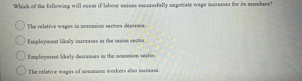 Which of the following will occur if labour unions successfully negotiate wage increases for its members?
O The relative wages in nonunion sectors decrease.
Employment likely increases in the union sector,
Employment likely decreases in the nonunion sector.
The relative wages of nonunion workers also increase.
