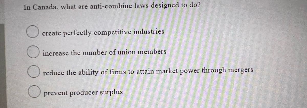 In Canada, what are anti-combine laws designed to do?
O create perfectly competitive industries
increase the number of union members
reduce the ability of firms to attain market power through mergers
O prevent producer surplus
