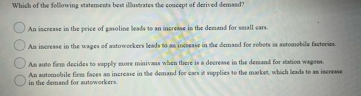 Which of the following statements best illustrates the concept of derived demand?
An increase in the price of gasoline leads to an increase in the demand for small cars.
111
An increase in the wages of autoworkers leads to an increase in the demand for robots in automobile factories.
O An auto firm decides to supply more minivans when there is a decrease in the demand for station wagons.
An automobile firm faces an increase in the demand for cars it supplies to the market, which leads to an increase
in the demand for autoworkers.
