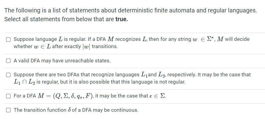 The following is a list of statements about deterministic finite automata and regular languages.
Select all statements from below that are true.
Suppose language Lis regular. If a DFA M recognizes L, then for any string w e E*, M will decide
whether w E Lafter exactly w| transitions.
O A valid DFA may have unreachable states.
Suppose there are two DFAS that recognize languages L and L2, respectively. It may be the case that
Lin L2 is regular, but it is also possible that this language is not regular.
O For a DFA M
(Q, E, 8, qs, F), it may be the case that e e E.
O The transition function 8 of a DFA may be continuous.
