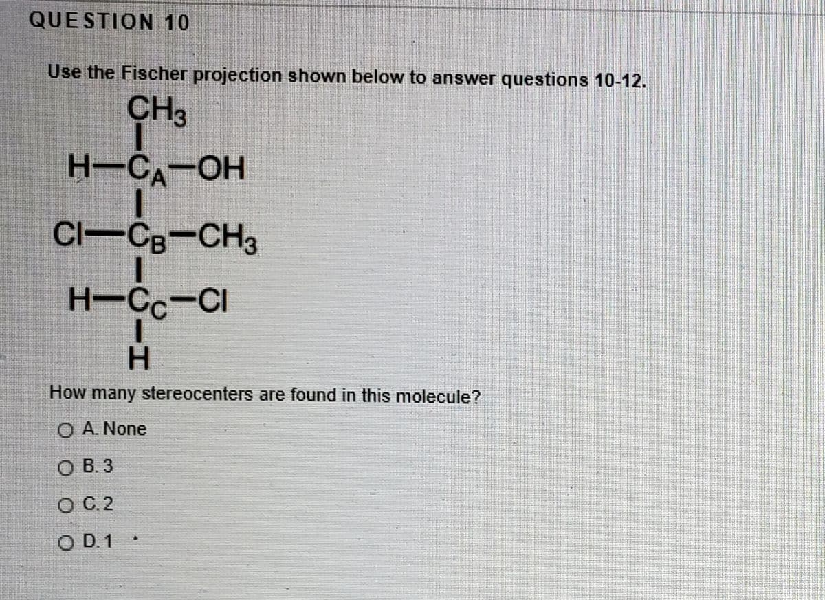 QUESTION 10
Use the Fischer projection shown below to answer questions 10-12.
CH3
H-CA-OH
Cl-CB-CH3
H-Cc-CI
H.
How many stereocenters are found in this molecule?
O A. None
O B. 3
O C.2
O D.1
