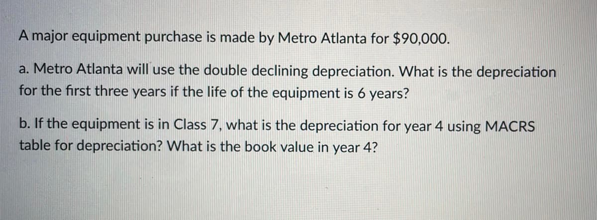 A major equipment purchase is made by Metro Atlanta for $90,000.
a. Metro Atlanta will use the double declining depreciation. What is the depreciation
for the first three years if the life of the equipment is 6 years?
b. If the equipment is in Class 7, what is the depreciation for year 4 using MACRS
table for depreciation? What is the book value in year 4?
