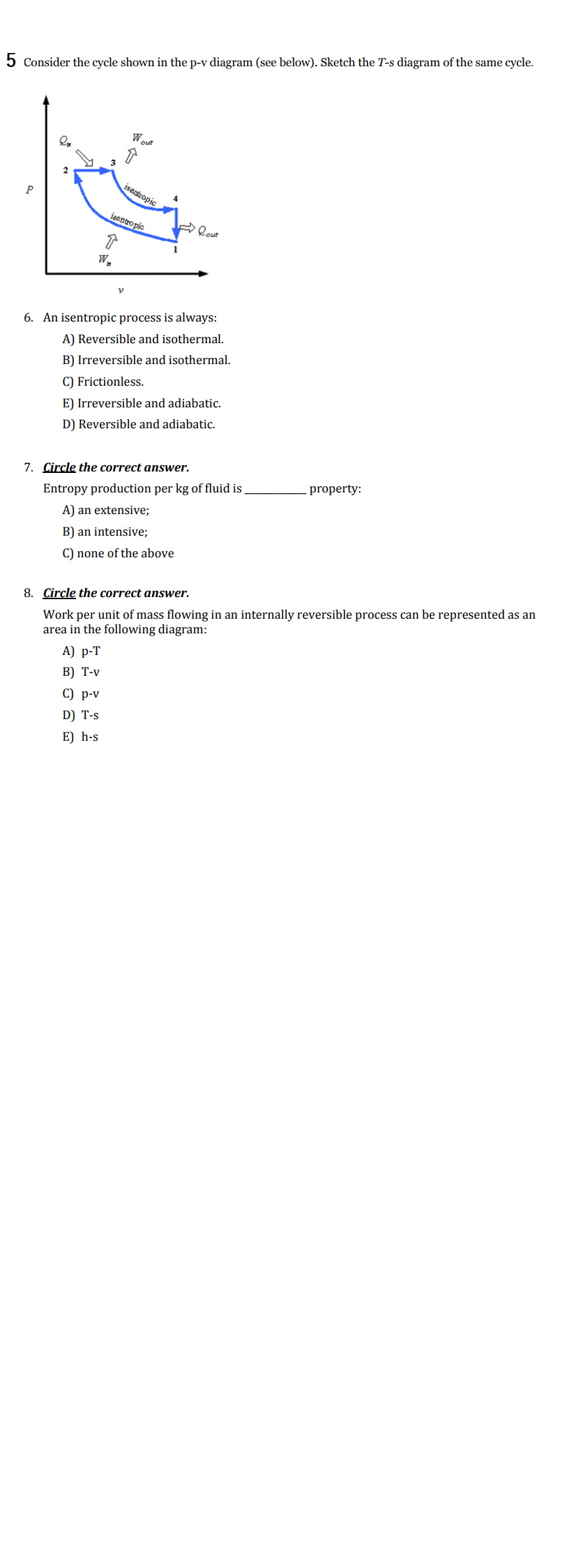 5 Consider the cycle shown in the p-v diagram (see below). Sketch the T-s diagram of the same cycle.
Wout
3
isentropic
isentropic
lout
W.
6. An isentropic process is always:
A) Reversible and isothermal.
B) Irreversible and isothermal.
C) Frictionless.
E) Irreversible and adiabatic.
D) Reversible and adiabatic.
7. Circle the correct answer.
property:
Entropy production per kg of fluid is
A) an extensive;
B) an intensive;
C) none of the above
Work per unit of mass flowing in an internally reversible process can be represented as an
area in the following diagram:
8. Circle the correct answer.
А) р-T
В) Т-v
С) р-v
D) T-s
E) h-s
