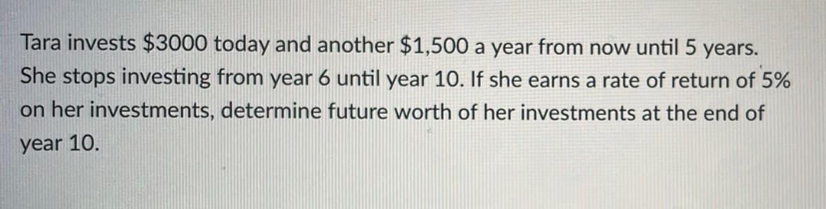 Tara invests $3000 today and another $1,500 a year from now until 5 years.
She stops investing from year 6 until year 10. If she earns a rate of return of 5%
on her investments, determine future worth of her investments at the end of
year 10.
