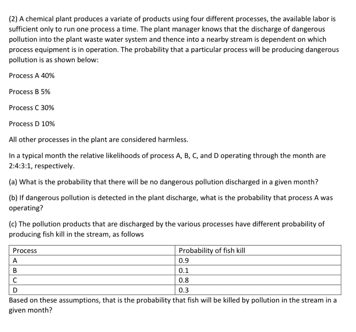 (2) A chemical plant produces a variate of products using four different processes, the available labor is
sufficient only to run one process a time. The plant manager knows that the discharge of dangerous
pollution into the plant waste water system and thence into a nearby stream is dependent on which
process equipment is in operation. The probability that a particular process will be producing dangerous
pollution is as shown below:
Process A 40%
Process B 5%
Process C 30%
Process D 10%
All other processes in the plant are considered harmless.
In a typical month the relative likelihoods of process A, B, C, and D operating through the month are
2:4:3:1, respectively.
(a) What is the probability that there will be no dangerous pollution discharged in a given month?
(b) If dangerous pollution is detected in the plant discharge, what is the probability that process A was
operating?
(c) The pollution products that are discharged by the various processes have different probability of
producing fish kill in the stream, as follows
Process
Probability of fish kill
A
0.9
В
0.1
C
0.8
0.3
Based on these assumptions, that is the probability that fish will be killed by pollution in the stream in a
given month?
