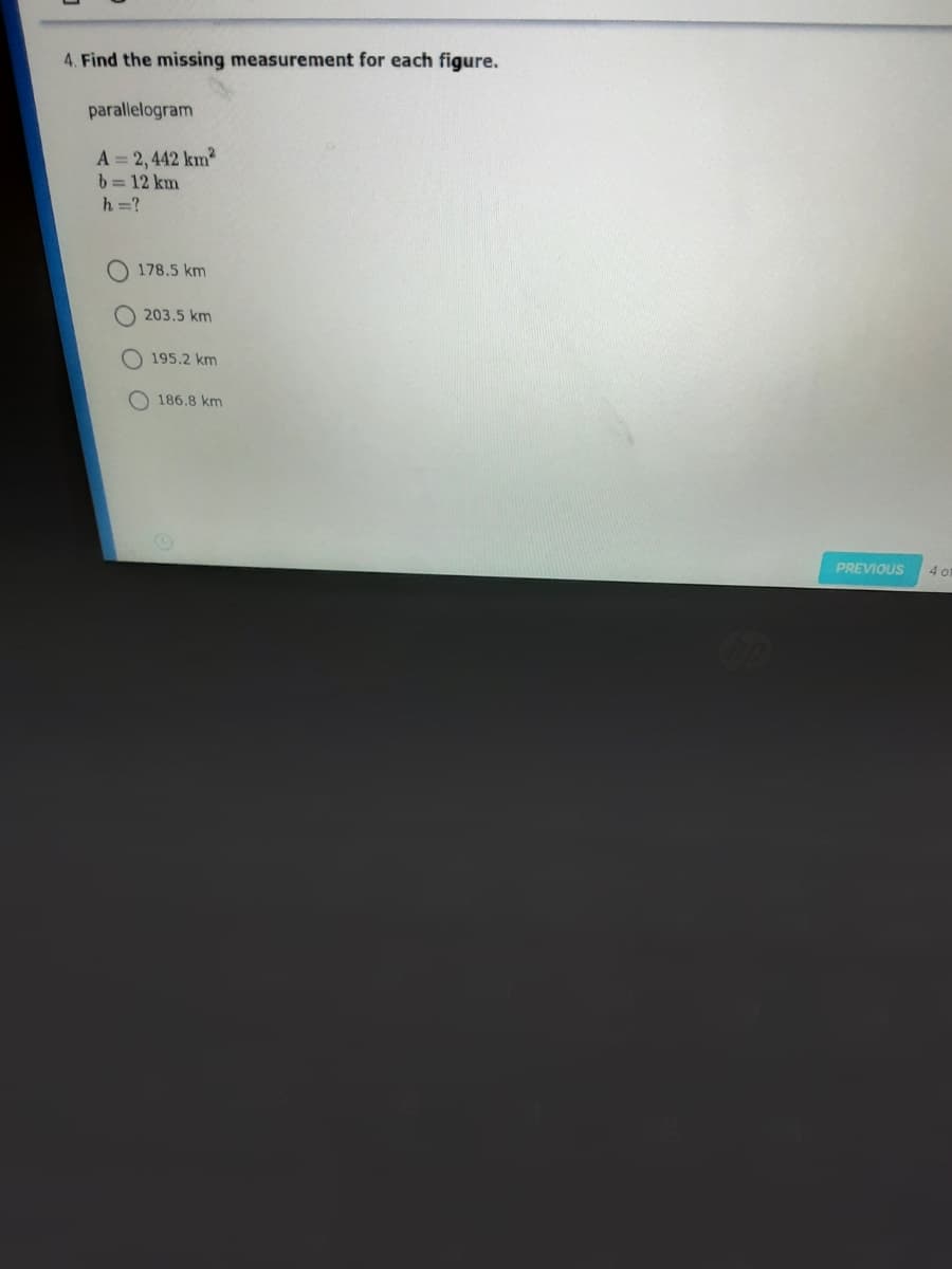 4. Find the missing measurement for each figure.
parallelogram
A = 2,442 km
b= 12 km
h =?
178.5 km
O 203.5 km
O 195.2 km
O 186.8 km
PREVIOUS
4 o1
