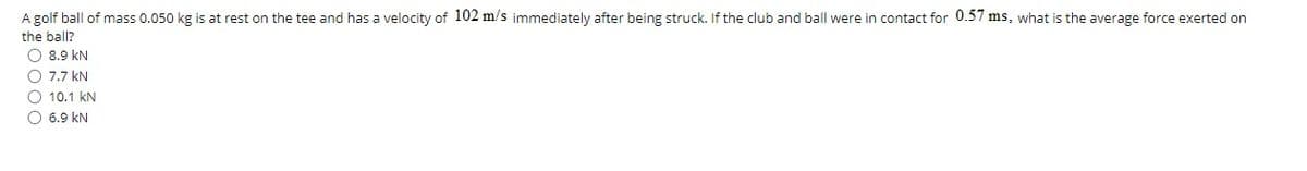 A golf ball of mass 0.050 kg is at rest on the tee and has a velocity of 102 m/s immediately after being struck. If the club and ball were in contact for 0.57 ms, what is the average force exerted on
the ball?
O 8.9 kN
O 7.7 kN
O 10.1 kN
O 6.9 kN
