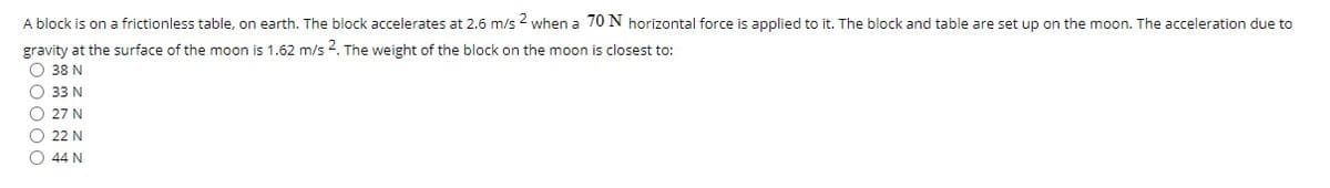 A block is on a frictionless table, on earth. The block accelerates at 2.6 m/s 2 when a 70 N horizontal force is applied to it. The block and table are set up on the moon. The acceleration due to
gravity at the surface of the moon is 1.62 m/s 2. The weight of the block on the moon is closest to:
O 38 N
O 33 N
O 27 N
O 22 N
O 44 N
