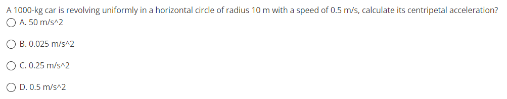 A 1000-kg car is revolving uniformly in a horizontal circle of radius 10 m with a speed of 0.5 m/s, calculate its centripetal acceleration?
O A. 50 m/s^2
OB. 0.025 m/s^2
O C. 0.25 m/s^2
O D. 0.5 m/s^2