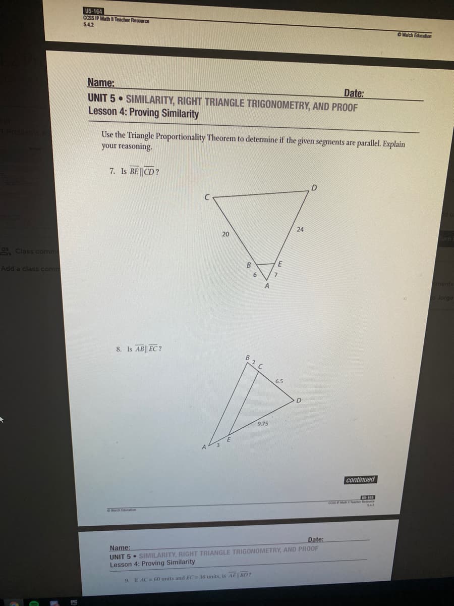 U5-164
CCSS IP MathI Teacher Resource
5.4.2
OWalch Education
Name:
UNIT 5 SIMILARITY, RIGHT TRIANGLE TRIGONOMETRY, AND PROOF
Lesson 4: Proving Similarity
Date:
Use the Triangle Proportionality Theorem to determine if the given segments are parallel. Explain
your reasoning.
7. Is BE CD?
24
20
) Class comme
B
Add a class com
7.
ments
oJorge
8. Is AB|| EC?
B2 C
6.5
9.75
continued
Date:
Name:
UNIT 5 • SIMILARITY, RIGHT TRIANGLE TRIGONOMETRY, AND PROOF
Lesson 4: Proving Similarity
9. If AC = 60 units and EC 36 units, is AE BD?
