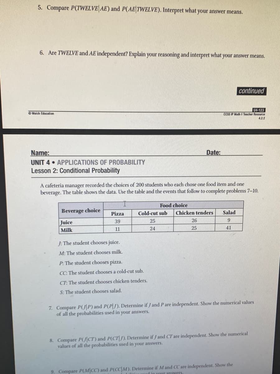 5. Compare P(TWELVE AE) and P(AE|TWELVE). Interpret what your answer means.
6. Are TWELVE and AE independent? Explain your reasoning and interpret what your answer means.
continued
U4-123
CCSS IP Math Teacher Resource
O Walch Education
4.22
Name:
Date:
UNIT 4 • APPLICATIONS OF PROBABILITY
Lesson 2: Conditional Probability
A cafeteria manager recorded the choices of 200 students who each chose one food item and one
beverage. The table shows the data. Use the table and the events that follow to complete problems 7-10.
Food choice
Beverage choice
Chicken tenders
Pizza
Cold-cut sub
Salad
Juice
39
25
26
Milk
11
24
25
41
J: The student chooses juice.
M: The student chooses milk.
P: The student chooses pizza.
CC: The student chooses a cold-cut sub.
CT: The student chooses chicken tenders.
S: The student chooses salad.
7. Compare P(J P) and P(P|J). Determine if J and P are independent. Show the numerical values
of all the probabilities used in your answers.
8. Compare PJ|CT) and P(CT|J). Determine if / and CT are independent. Show the numerical
values of all the probabilities used in your answers.
9. Compare P(M|CC) and P(CC|M). Determine if M and CC are independent. Show the
answers
