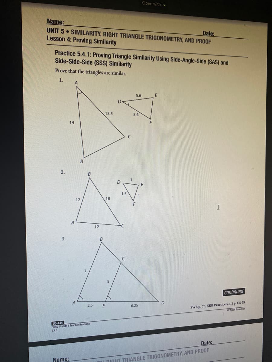 Open with
Name:
UNIT 5 SIMILARITY, RIGHT TRIANGLE TRIGONOMETRY, AND PROOF
Lesson 4: Proving Similarity
Date:
Practice 5.4.1: Proving Triangle Similarity Using Side-Angle-Side (SAS) and
Side-Side-Side (SSS) Similarity
Prove that the triangles are similar.
1.
5.6
E
13.5
5.4
14
F
C
2.
E
1.5
12
18
A
12
3.
B
continued
SWB p. 75; SRB Practice 5.4.1 p. US-79
OWalch Education
2.5
6.25
U5-144
CCSS IP Math Teacher Resource
5.4.1
Date:
Name:
UnI DIGHT TRIANGLE TRIGONOMETRY, AND PROOF
