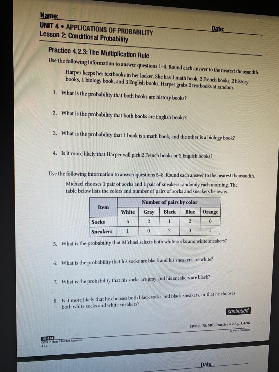 Name:
UNIT 4 APPLICATIONS OF PROBABILITY
Date:
Lesson 2: Conditional Probability
Practice 4.2.3: The Multiplication Rule
Use the following information to answer questions 1-4. Round each answer to the nearest thousandth.
Harper keeps her textbooks in her locker. She has 1 math book, 2 French books, 2 history
books, 1 biology book, and 3 English books. Harper grabs 2 textbooks at random.
1. What is the probability that both books are history books?
2. What is the probability that both books are English books?
3. What is the probability that 1 book is a math book, and the other is a biology book?
4. Is it more likely that Harper will pick 2 French books or 2 English books?
Use the following information to answer questions 5–8. Round each answer to the nearest thousandth.
Michael chooses 1 pair of socks and 1 pair of sneakers randomly each morning. The
table below lists the colors and number of pairs of socks and sneakers he owns.
Number of pairs by color
Item
White
Gray
Black
Blue
Orange
Socks
6.
1
2
Sneakers
1
1
5. What is the probability that Michael selects both white socks and white sneakers?
6. What is the probability that his socks are black and his sneakers are white?
7. What is the probability that his socks are gray and his sneakers are black?
8. Is it more likely that he chooses both black socks and black sneakers, or that he chooses
both white socks and white sneakers?
continued
SWB p. 75; SRB Practice 4.2.3 p. U4-96
O Walch Education
U4-144
CCSS IP Math I Teacher Resource
4.2.3
Date:
