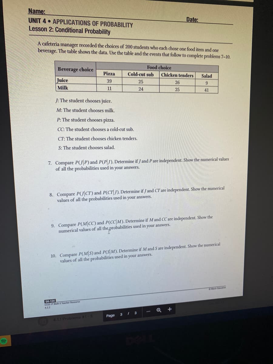 Name:
UNIT 4 • APPLICATIONS OF PROBABILITY
Lesson 2: Conditional Probability
Date:
A cafeteria manager recorded the choices of 200 students who each chose one food item and one
beverage. The table shows the data. Use the table and the events that follow to complete problems 7-10.
Food choice
Beverage choice
Pizza
Cold-cut sub
Chicken tenders
Salad
Juice
39
25
26
Milk
11
24
25
41
J: The student chooses juice.
M: The student chooses milk.
P: The student chooses pizza.
CC: The student chooses a cold-cut sub.
CT: The student chooses chicken tenders.
S: The student chooses salad.
7. Compare P(J P) and P(P|). Determine if J and P are independent. Show the numerical values
of all the probabilities used in your answers.
8. Compare PJ CT) and P(CT). Determine if J and CT are independent. Show the numerical
values of all the probabilities used in your answers.
9. Compare P(M|CC) and P(CC|M). Determine if M and CC are independent. Show the
numerical values of all the probabilities used in your answers.
10. Compare P(M|S) and P(S M). Determine if M and S are independent. Show the numerical
values of all the probabilities used in your answers.
O Halch Education
U4-124
CCSS IP Math Teacher Resource
Q +
Page
4.1.1 Problems #1-5
