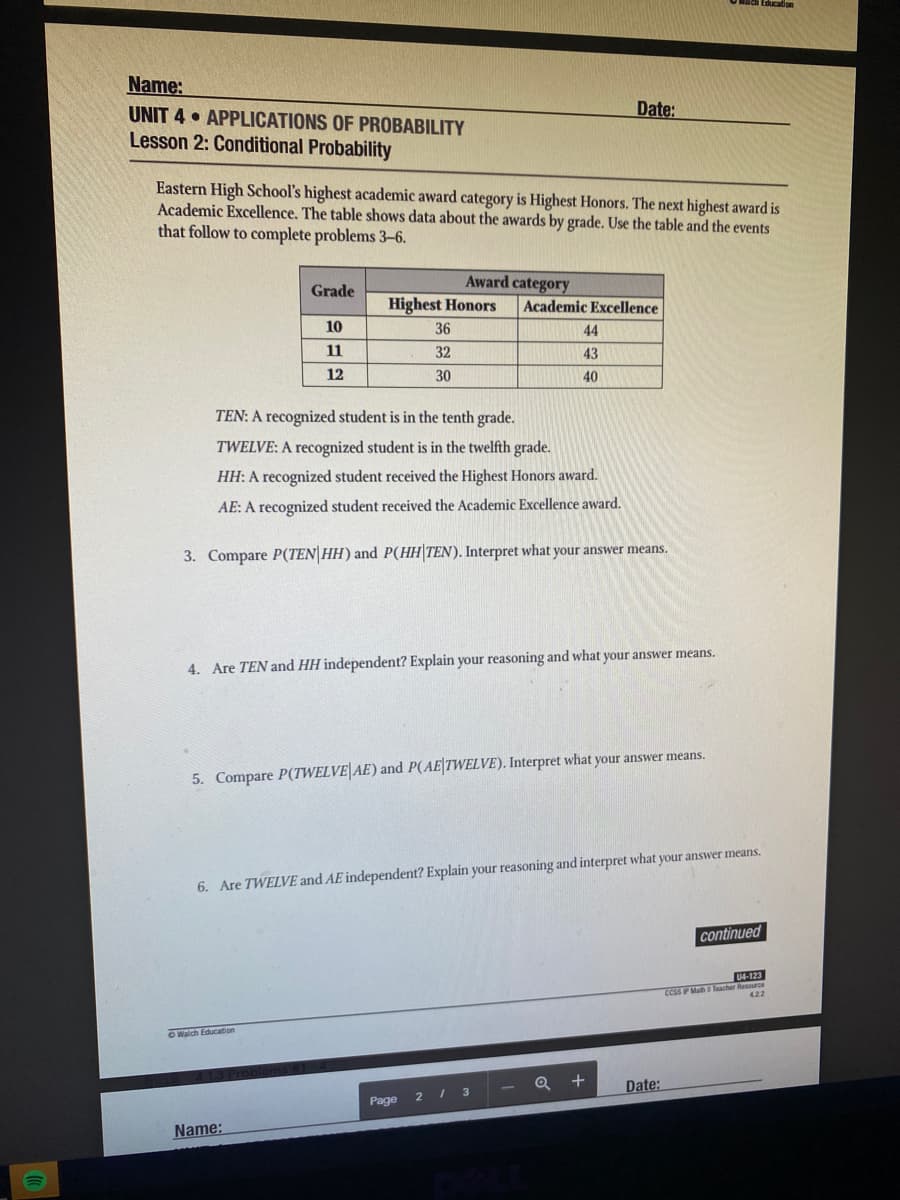 Name:
UNIT 4 APPLICATIONS OF PROBABILITY
Lesson 2: Conditional Probability
Date:
Eastern High School's highest academic award category is Highest Honors. The next highest award is
Academic Excellence. The table shows data about the awards by grade. Use the table and the events
that follow to complete problems 3–6.
Award category
Grade
Highest Honors
Academic Excellence
10
36
44
11
32
43
12
30
40
TEN: A recognized student is in the tenth grade.
TWELVE: A recognized student is in the twelfth grade.
HH: A recognized student received the Highest Honors award.
AE: A recognized student received the Academic Excellence award.
3. Compare P(TEN|HH) and P(HH TEN). Interpret what your answer means.
4. Are TEN and HH independent? Explain your reasoning and what your answer means.
5. Compare P(TWELVE|AE) and P(AE|TWELVE). Interpret what your answer means.
6. Are TWELVE and AE independent? Explain your reasoning and interpret what your answer means.
continued
04-123
CCSS P Math Teacher Resource
422
OWalch Education
- Q +
Date:
Page
2 / 3
Name:
1)
