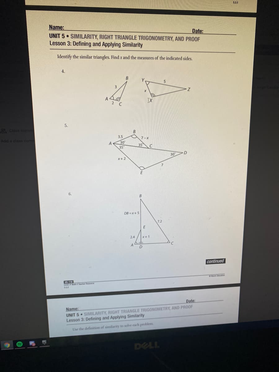 532
Name:
UNIT 5 • SIMILARITY, RIGHT TRIANGLE TRIGONOMETRY, AND PROOF
Lesson 3: Defining and Applying Similarity
Date:
Identify the similar triangles. Find x and the measures of the indicated sides.
4.
Jorge Cecilie
2 C
IX
5.
2 Class comm
Add a class com
3.5
7-
A
30
35°
35
30
x+2
6.
DB =x+5
7.2
2.4
continued
116
532
Date:
Name:
UNIT 5 • SIMILARITY, RIGHT TRIANGLE TRIGONOMETRY, AND PROOF
Lesson 3: Defining and Applying Similarity
Use the definition of similarity to solve each problem.
DELL
