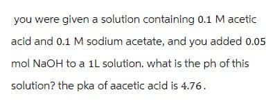 you were given a solution containing 0.1 M acetic
acid and 0.1 M sodium acetate, and you added 0.05
mol NaOH to a 1L solution. what is the ph of this
solution? the pka of aacetic acid is 4.76.