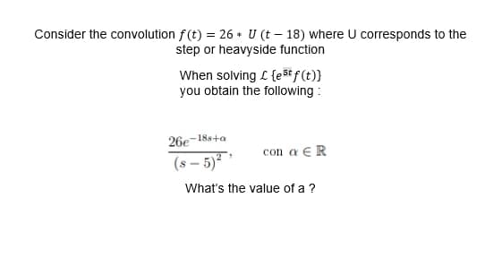 Consider the convolution f(t) = 26 U (t-18) where U corresponds to the
*
step or heavyside function
When solving £ {est f(t)}
you obtain the following:
26e-18s+a
(8-5) ²¹
con a ER
What's the value of a ?