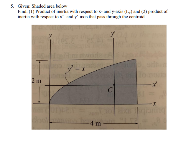 5. Given: Shaded area below
Find: (1) Product of inertia with respect to x- and y-axis (Ixy) and (2) product of
inertia with respect to x'- and y'-axis that pass through the centroid
y'
y? = :
noi
2 m
-x'
bol
buucib
-4 m
