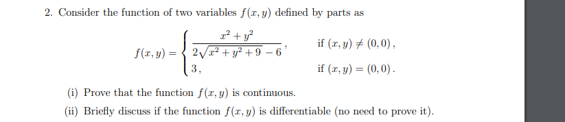 2. Consider the function of two variables f(x, y) defined by parts as
if (r, y) + (0,0),
f(x, y) =
2Vx? + y² + 9 – 6'
3,
if (x, y) = (0,0) .
(i) Prove that the function f(r, y) is continuous.
(ii) Briefly discuss if the function f(x, y) is differentiable (no need to prove it).
