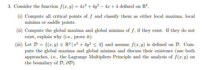 3. Consider the function f(x, y) = 4.x? + 4y? – 4x + 4 defined on R².
(i) Compute all critical points of ƒ and classify them as either local maxima, local
minima or saddle points.
(ii) Compute the global maxima and global minima of f, if they exist. If they do not
exist, explain why (i.e., prove it).
(iii) Let D = {(x, y) € R² |x² + 4y? < 4} and assume f(x, y) is defined on D. Com-
pute the global maxima and global minima and discuss their existence (use both
approaches, i.e., the Lagrange Multipliers Principle and the analysis of f(x, y) on
the boundary of D, ðD).
