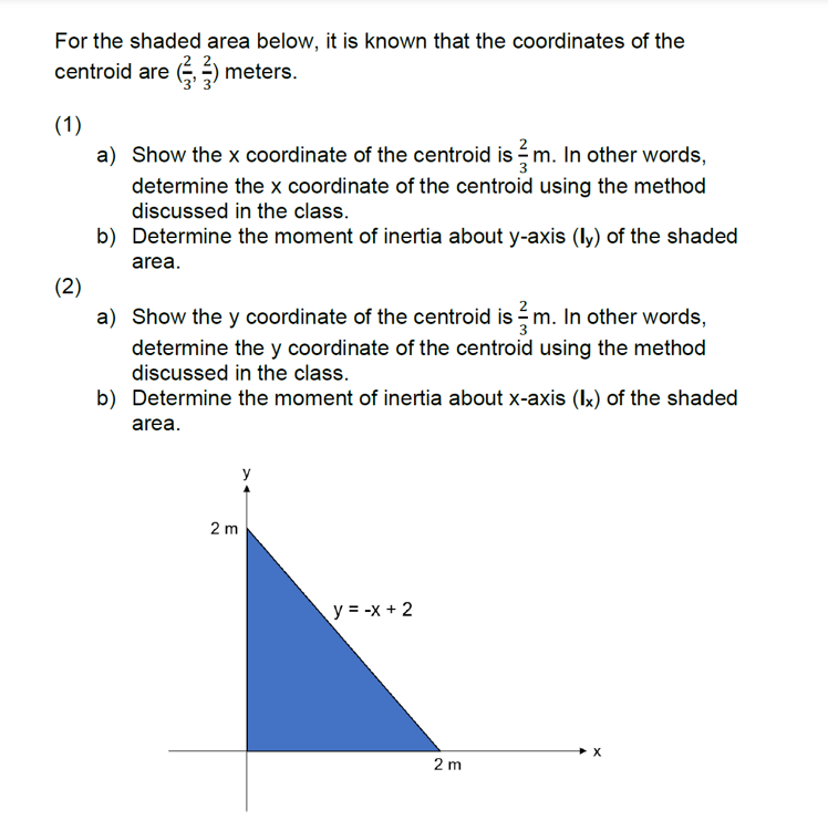 For the shaded area below, it is known that the coordinates of the
centroid are (, ) meters.
(1)
a) Show the x coordinate of the centroid is m. In other words,
determine the x coordinate of the centroid using the method
discussed in the class.
b) Determine the moment of inertia about y-axis (ly) of the shaded
area.
(2)
a) Show the y coordinate of the centroid is =m. In other words,
determine the y coordinate of the centroid using the method
discussed in the class.
b) Determine the moment of inertia about x-axis (Ix) of the shaded
area.
y
2 m
y = -x + 2
X
2 m
