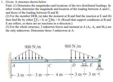 1. Given: A structure shown below
Find: (1) Determine the magnitudes and locations of the two distributed loadings. In
other words, determine the magnitude and location of the loading between A and C,
and those of the loading between D and B.
(2) For the member DEB, (a) take the moment at B and find the reaction at E and (b)
then find By by either Fy= 0, or EMp = 0. (Recall that support conditions at B and
E are rollers, so there are no reactions in x-direction.)
(3) For the whole structure, 3 unknown forces and moment at A (Ax, Ay and Ma) are
the only unknowns. Determine those 3 unknowns at A.
900 N/m
900 N/m
B
A
C
D
2E
- 3 m 3 m -
4 m -
3 m3 m-
