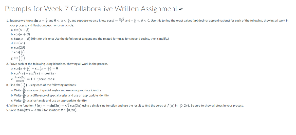 Prompts for Week 7 Collaborative Written Assignment A
1. Suppose we know sin a = and 0 < a < 1, and suppose we also know cos 3 = 2√5 and - < 3 < 0. Use this to find the exact values (not decimal approximations) for each of the following, showing all work in
your process, and illustrating each on a unit circle:
a. sin(a + 3)
b. cos(a + B)
c. tan(a 3) (Hint for this one: Use the definition of tangent and the related formulas for sine and cosine, then simplify.)
d. sin(2a)
e. cos(2/3)
f. cos (2)
g. sin (2)
2. Prove each of the following using identities, showing all work in the process.
a. cos(x+3)+sin(x) = 0
b. cos(x) sin(x) = cos(2x)
1+sin(2x)
C.
1+ secx x CSC x
sin(2x)
3. Find sin() using each of the following methods:
a. Write
as a sum of special angles and use an appropriate identity.
b. Write
as a difference of special angles and use an appropriate identity.
c. Write
as a half-angle and use an appropriate identity.
4. Write the function f (a) = sin(3a) -√3 cos(3a) using a single sine function and use the result to find the zeros of f (a) in [0, 27). Be sure to show all steps in your process.
5. Solve 2 sin(20) = 3 sin for solutions 0 = [0, 2π).