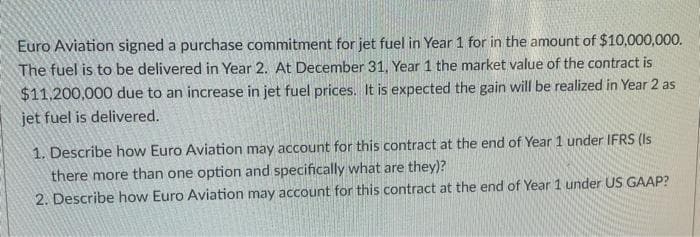 Euro Aviation signed a purchase commitment for jet fuel in Year 1 for in the amount of $10,000,000.
The fuel is to be delivered in Year 2. At December 31, Year 1 the market value of the contract is
$11.200,000 due to an increase in jet fuel prices. It is expected the gain will be realized in Year 2 as
jet fuel is delivered.
1. Describe how Euro Aviation may account for this contract at the end of Year 1 under IFRS (Is
there more than one option and specifically what are they)?
2. Describe how Euro Aviation may account for this contract at the end of Year 1 under US GAAP?
