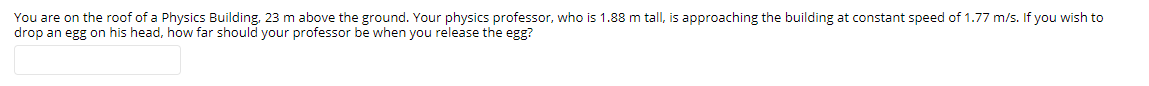 You are on the roof of a Physics Building, 23 m above the ground. Your physics professor, who is 1.88 m tall, is approaching the building at constant speed of 1.77 m/s. If you wish to
drop an egg on his head, how far should your professor be when you release the egg?
