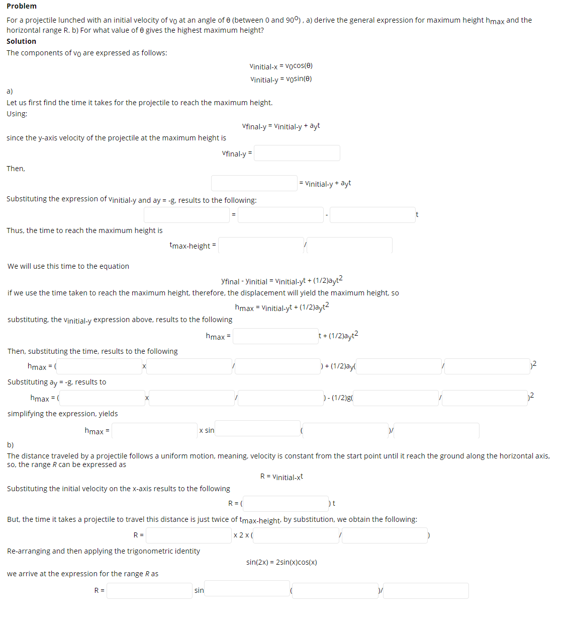Problem
For a projectile lunched with an initial velocity of vo at an angle ofe (between 0 and 90°), a) derive the general expression for maximum height hmax and the
horizontal range R. b) For what value of e gives the highest maximum height?
Solution
The components of vo are expressed as follows:
Vinitial-x = Vocos(e)
Vinitial-y = vosin(e)
a)
Let us first find the time it takes for the projectile to reach the maximum height.
Using:
Vfinal-y = Vinitial-y + ayt
since the y-axis velocity of the projectile at the maximum height is
Vfinal-y =
Then,
= Vinitial-y + ayt
Substituting the expression of Vinitial-y and ay = -g, results to the following:
Thus, the time to reach the maximum height is
tmax-height =
We will use this time to the equation
yfinal - Yinitial = Vịnitial-yt + (1/2)ayt2
if we use the time taken to reach the maximum height, therefore, the displacement will yield the maximum height, so
hmax = Vinitial-yt + (1/2)ayt
substituting, the vinitial-y expression above, results to the following
hmax =
t+ (1/2)ayt2
Then, substituting the time, results to the following
hmax = (
) + (1/2)ay(
2
Substituting ay = -g, results to
hmax = (
)- (1/2)g(
simplifying the expression, yields
hmax =
x sin
b)
The distance traveled by a projectile follows a uniform motion, meaning, velocity is constant from the start point until it reach the ground along the horizontal axis,
so, the range R can be expressed as
R = Vinitial-xt
Substituting the initial velocity on the x-axis results to the following
R = (
)t
But, the time it takes a projectile to travel this distance is just twice of tmax-height, by substitution, we obtain the following:
R =
x 2 x (
Re-arranging and then applying the trigonometric identity
sin(2x) = 2sin(x)cos(x)
we arrive at the expression for the range R as
R =
sin
