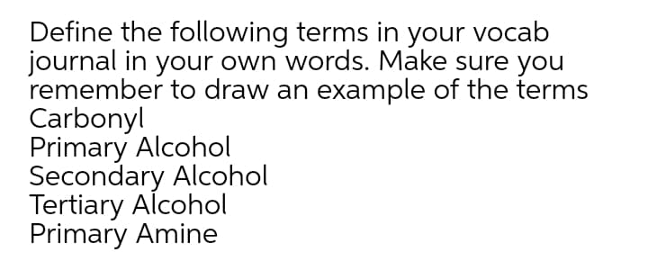 Define the following terms in your vocab
journal in your own words. Make sure you
remember to draw an example of the terms
Carbonyl
Primary Alcohol
Secondary Alcohol
Tertiary Alcohol
Primary Amine
