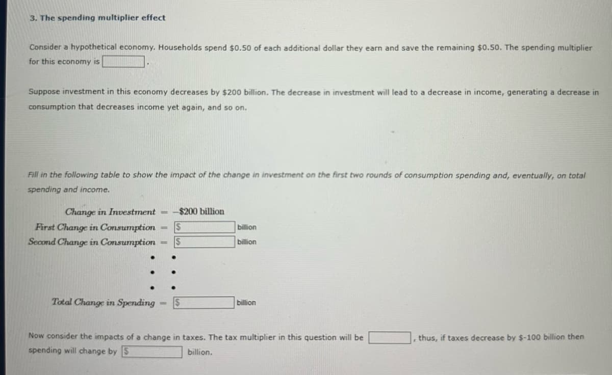 3. The spending multiplier effect
Consider a hypothetical economy. Households spend $0.50 of each additional dollar they earn and save the remaining $0.50. The spending multiplier
for this economy is
Suppose investment in this economy decreases by $200 billion. The decrease in investment will lead to a decrease in income, generating a decrease in
consumption that decreases income yet again, and so on.
Fill in the following table to show the impact of the change in investment on the first two rounds of consumption spending and, eventually, on total
spending and income.
Change in Investment == -$200 billion
First Change in Consumption
Second Change in Consumption
Total Change in Spending
-
-
$
$
billion
billion
billion
Now consider the impacts of a change in taxes. The tax multiplier in this question will be
spending will change by S
billion.
thus, if taxes decrease by $-100 billion then