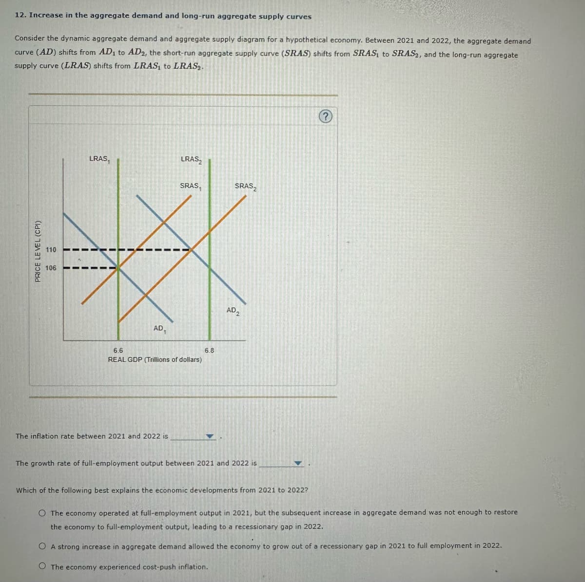 12. Increase in the aggregate demand and long-run aggregate supply curves
Consider the dynamic aggregate demand and aggregate supply diagram for a hypothetical economy. Between 2021 and 2022, the aggregate demand
curve (AD) shifts from AD₁ to AD2, the short-run aggregate supply curve (SRAS) shifts from SRAS, to SRAS2, and the long-run aggregate
supply curve (LRAS) shifts from LRAS, to LRAS2.
PRICE LEVEL (CPI)
110
106
LRAS,
AD₁
LRAS
The inflation rate between 2021 and 2022 is
SRAS,
6.6
REAL GDP (Trillions of dollars)
6.8
SRAS2
AD₂2
The growth rate of full-employment output between 2021 and 2022 is
(?)
Which of the following best explains the economic developments from 2021 to 2022?
O The economy operated at full-employment output in 2021, but the subsequent increase in aggregate demand was not enough to restore
the economy to full-employment output, leading to a recessionary gap in 2022.
O A strong increase in aggregate demand allowed the economy to grow out of a recessionary gap in 2021 to full employment in 2022.
O The economy experienced cost-push inflation.