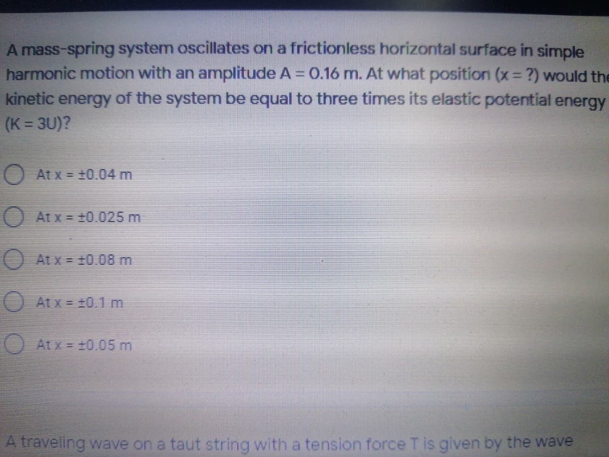 A mass-spring system oscillates on a frictionless horizontal surface in simple
harmonic motion with an amplitude A = 0.16 m. At what position (x ?) would the
kinetic energy of the system be equal to three times its elastic potential energy
(K = 3U)?
O At x= +0.04 m
O ALX=10.025 m
(O At x = 10.08 m
O At x = +0.1 m
O ACX = 10..05 m
A travelling wave on a taut string with a tension force T is given by the wave
