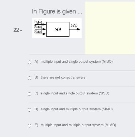 In Figure is given .
Ri(s).
R:()
R()
Y(s)
22 -
G(s)
O A) multiple input and single output system (MISO)
O B) there are not correct answers
C) single input and single output system (SISO)
O D) single input and multiple output system (SIMO)
E) multiple input and multiple output system (MIMO)
