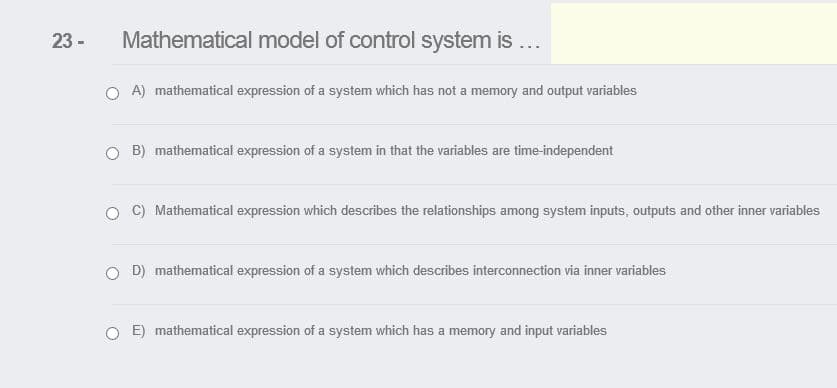 23 -
Mathematical model of control system is ...
A) mathematical expression of a system which has not a memory and output variables
O B) mathematical expression of a system in that the variables are time-independent
C) Mathematical expression which describes the relationships among system inputs, outputs and other inner variables
O D) mathematical expression of a system which describes interconnection via inner variables
E) mathematical expression of a system which has a memory and input variables
