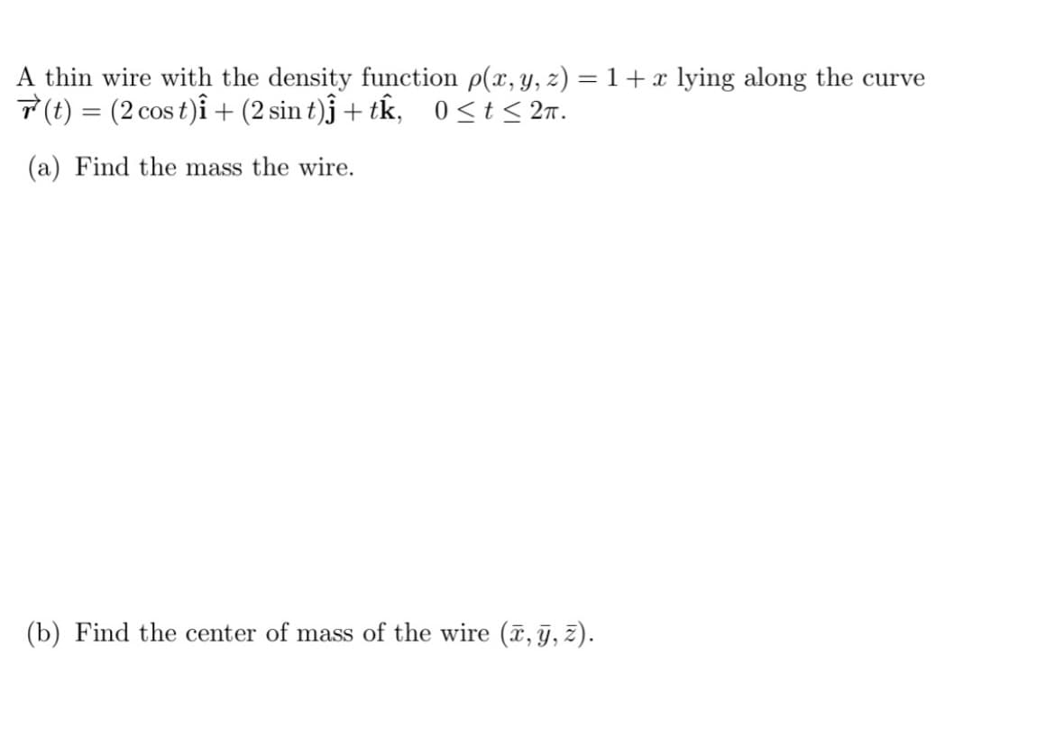 A thin wire with the density function p(x, y, z) = 1 + x lying along the curve
(t) = (2 cos t)i + (2 sin t)ĵ+ tk, 0≤ t ≤ 2m.
(a) Find the mass the wire.
(b) Find the center of mass of the wire (x, y, z).