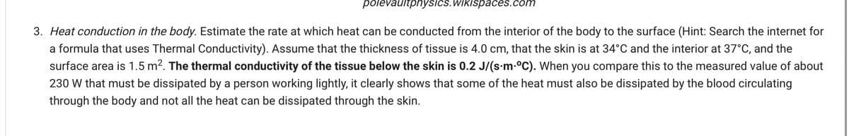 polevaultphysics.Wikispaces.com
3. Heat conduction in the body. Estimate the rate at which heat can be conducted from the interior of the body to the surface (Hint: Search the internet for
a formula that uses Thermal Conductivity). Assume that the thickness of tissue is 4.0 cm, that the skin is at 34°C and the interior at 37°C, and the
surface area is 1.5 m2. The thermal conductivity of the tissue below the skin is 0.2 J/(s-m-°C). When you compare this to the measured value of about
230 W that must be dissipated by a person working lightly, it clearly shows that some of the heat must also be dissipated by the blood circulating
through the body and not all the heat can be dissipated through the skin.
