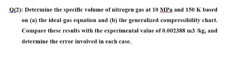 Q(2): Determine the specific volume of nitrogen gas at 10 MPa and 150 K based
on (a) the ideal gas equation and (b) the generalized compressibility chart.
Compare these results with the experimental value of 0.002388 m3 /kg, and
determine the error involved in each case.
