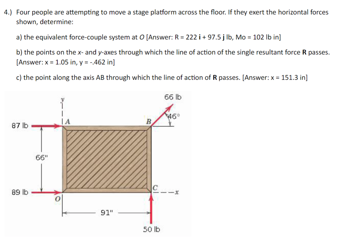 4.) Four people are attempting to move a stage platform across the floor. If they exert the horizontal forces
shown, determine:
a) the equivalent force-couple system at O [Answer: R = 222 i + 97.5 j lb, Mo = 102 lb in]
b) the points on the x- and y-axes through which the line of action of the single resultant force R passes.
[Answer: x = 1.05 in, y = -.462 in]
c) the point along the axis AB through which the line of action of R passes. [Answer: x = 151.3 in]
87 lb
89 lb
66"
IA
91"
B
50 lb
66 lb
46°
-X