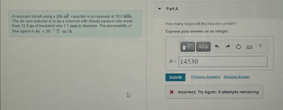 A resonant circuit using a 286-nF capacitor is to resonate at 18.0 kHz.
The air-core inductor is to be a solenoid with closely packed coils made
from 12.0 m of insulated wire 1.1 mm in diameter. The permeability of
free space is 4 x 107 T-m/A
K
▼
Part A
How many loops will the inductor contain?
Express your answer as an integer.
G| ΑΣΦ
N = 14530
Submit Previous Answers Request Answer
?
X Incorrect; Try Again; 5 attempts remaining