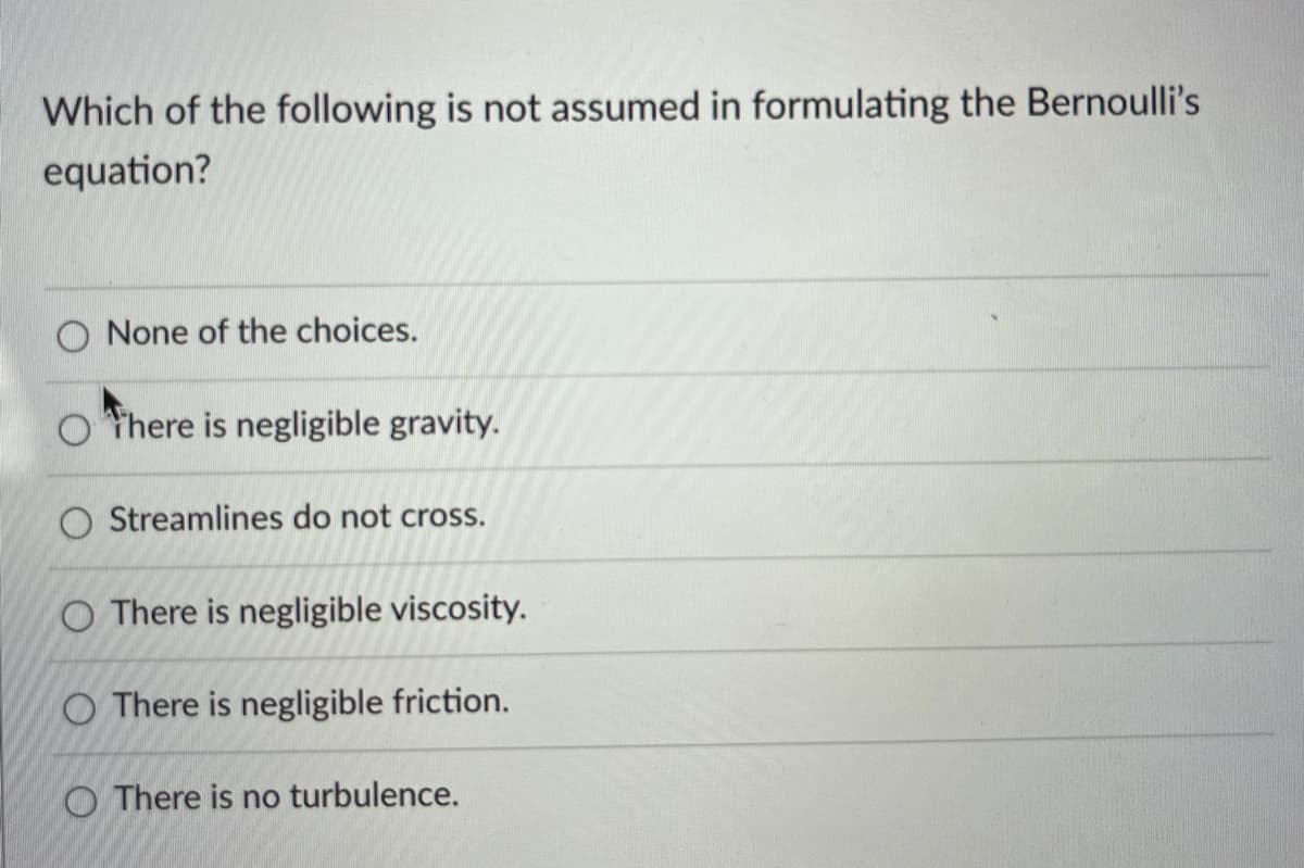 Which of the following is not assumed in formulating the Bernoulli's
equation?
None of the choices.
Othere is negligible gravity.
O Streamlines do not cross.
O There is negligible viscosity.
O There is negligible friction.
There is no turbulence.