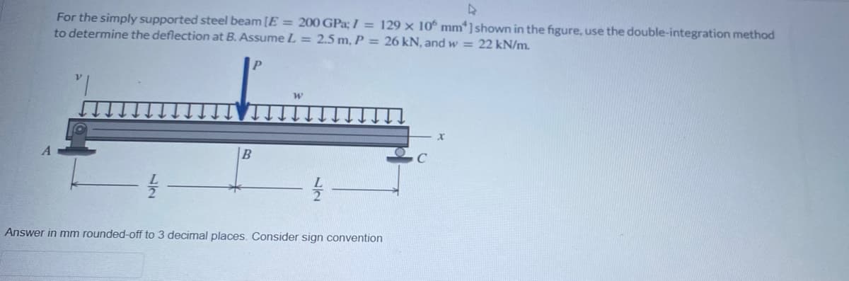 For the simply supported steel beam [E = 200 GPa; I = 129 × 10° mm*]shown in the figure, use the double-integration method
to determine the deflection at B. AssumeL = 2.5 m, P = 26 kN, and w = 22 kN/m.
Answer in mm rounded-off to 3 decimal places. Consider sign convention
