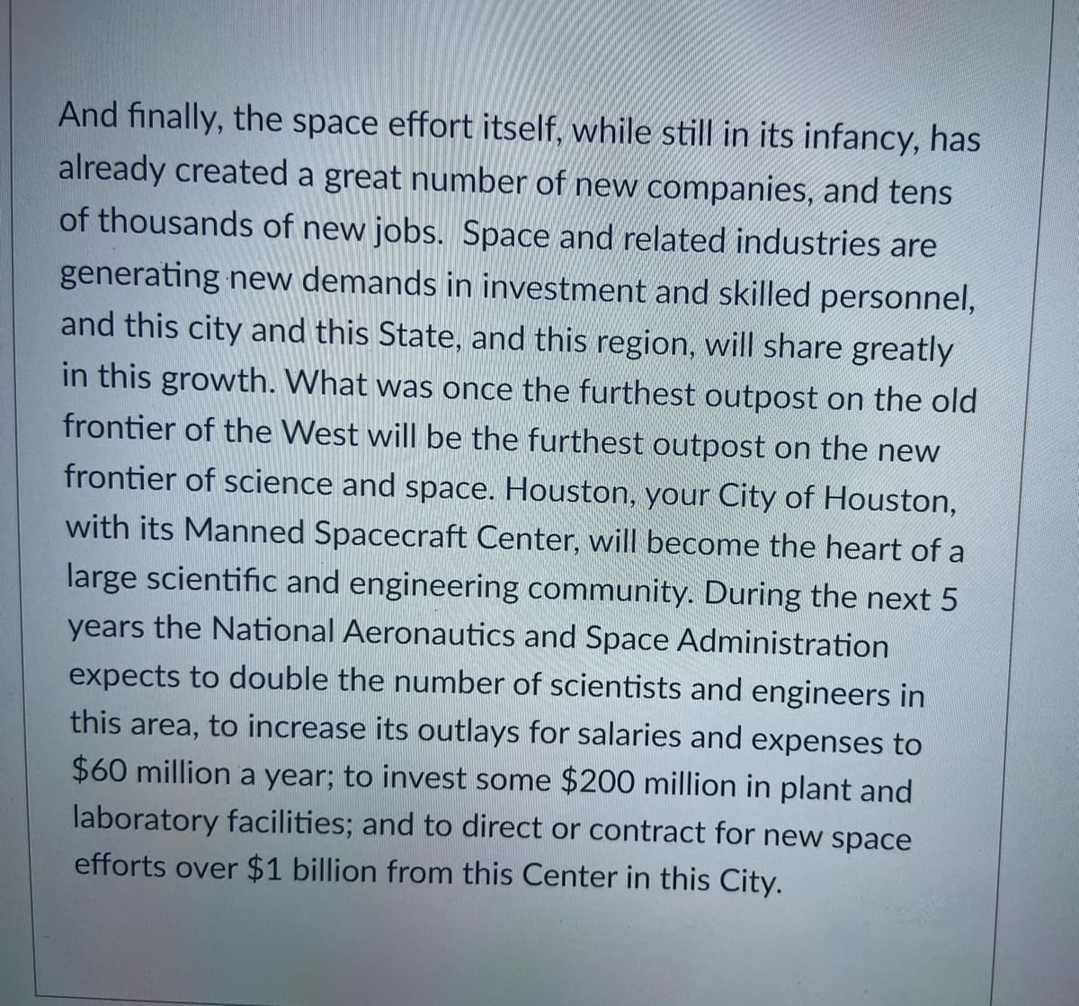 And finally, the space effort itself, while still in its infancy, has
already created a great number of new companies, and tens
of thousands of new jobs. Space and related industries are
generating new demands in investment and skilled personnel,
and this city and this State, and this region, will share greatly
in this growth. What was once the furthest outpost on the old
frontier of the West will be the furthest outpost on the new
frontier of science and space. Houston, your City of Houston,
with its Manned Spacecraft Center, will become the heart of a
large scientific and engineering community. During the next 5
years the National Aeronautics and Space Administration
expects to double the number of scientists and engineers in
this area, to increase its outlays for salaries and expenses to
$60 million a year; to invest some $200 million in plant and
laboratory facilities; and to direct or contract for new space
efforts over $1 billion from this Center in this City.
