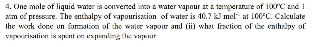 4. One mole of liquid water is converted into a water vapour at a temperature of 100°C and 1
atm of pressure. The enthalpy of vapourisation of water is 40.7 kJ mol-¹ at 100°C. Calculate
the work done on formation of the water vapour and (ii) what fraction of the enthalpy of
vapourisation is spent on expanding the vapour